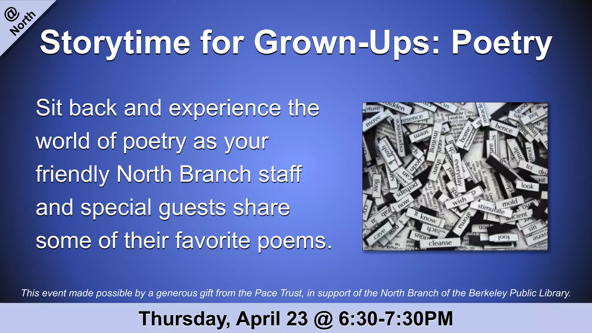 This event made possible by a generous gift from the Pace Trust, in support of the North Branch of the Berkeley Public Library.
Storytime for Grown-Ups: Poetry
Sit back and experience the
world of poetry as your
friendly North Branch staff
and special guests share
some of their favorite poems.
Thursday, April 23 @ 6:30-7:30PM
 