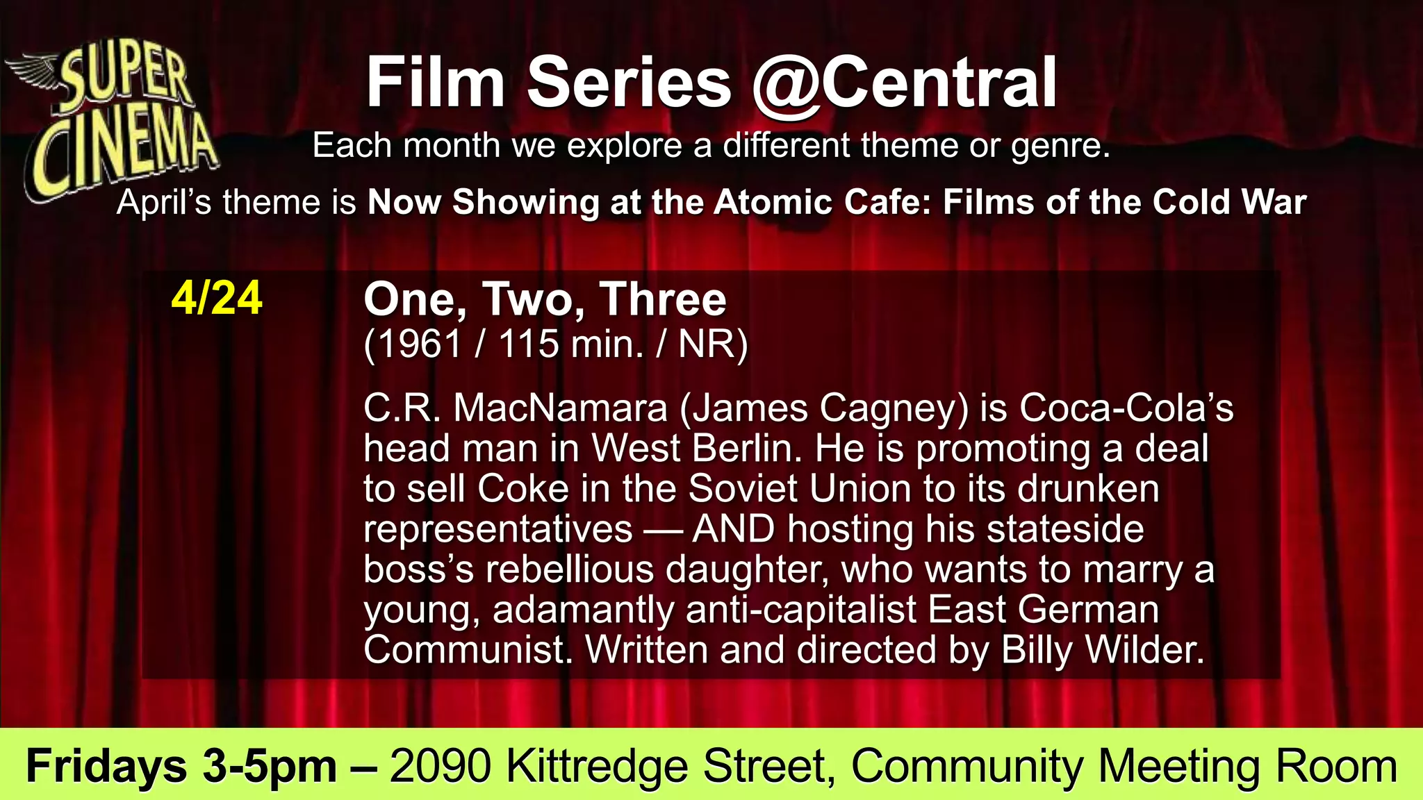 Film Series @Central
Each month we explore a different theme or genre.
April’s theme is Now Showing at the Atomic Cafe: Films of the Cold War
4/24 One, Two, Three
(1961 / 115 min. / NR)
C.R. MacNamara (James Cagney) is Coca-Cola’s
head man in West Berlin. He is promoting a deal
to sell Coke in the Soviet Union to its drunken
representatives — AND hosting his stateside
boss’s rebellious daughter, who wants to marry a
young, adamantly anti-capitalist East German
Communist. Written and directed by Billy Wilder.
Fridays 3-5pm – 2090 Kittredge Street, Community Meeting Room
 
