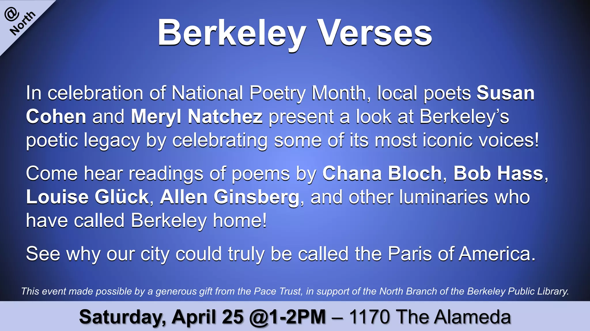 This event made possible by a generous gift from the Pace Trust, in support of the North Branch of the Berkeley Public Library.
Berkeley Verses
In celebration of National Poetry Month, local poets Susan
Cohen and Meryl Natchez present a look at Berkeley’s
poetic legacy by celebrating some of its most iconic voices!
Come hear readings of poems by Chana Bloch, Bob Hass,
Louise Glück, Allen Ginsberg, and other luminaries who
have called Berkeley home!
See why our city could truly be called the Paris of America.
Saturday, April 25 @1-2PM – 1170 The Alameda
 
