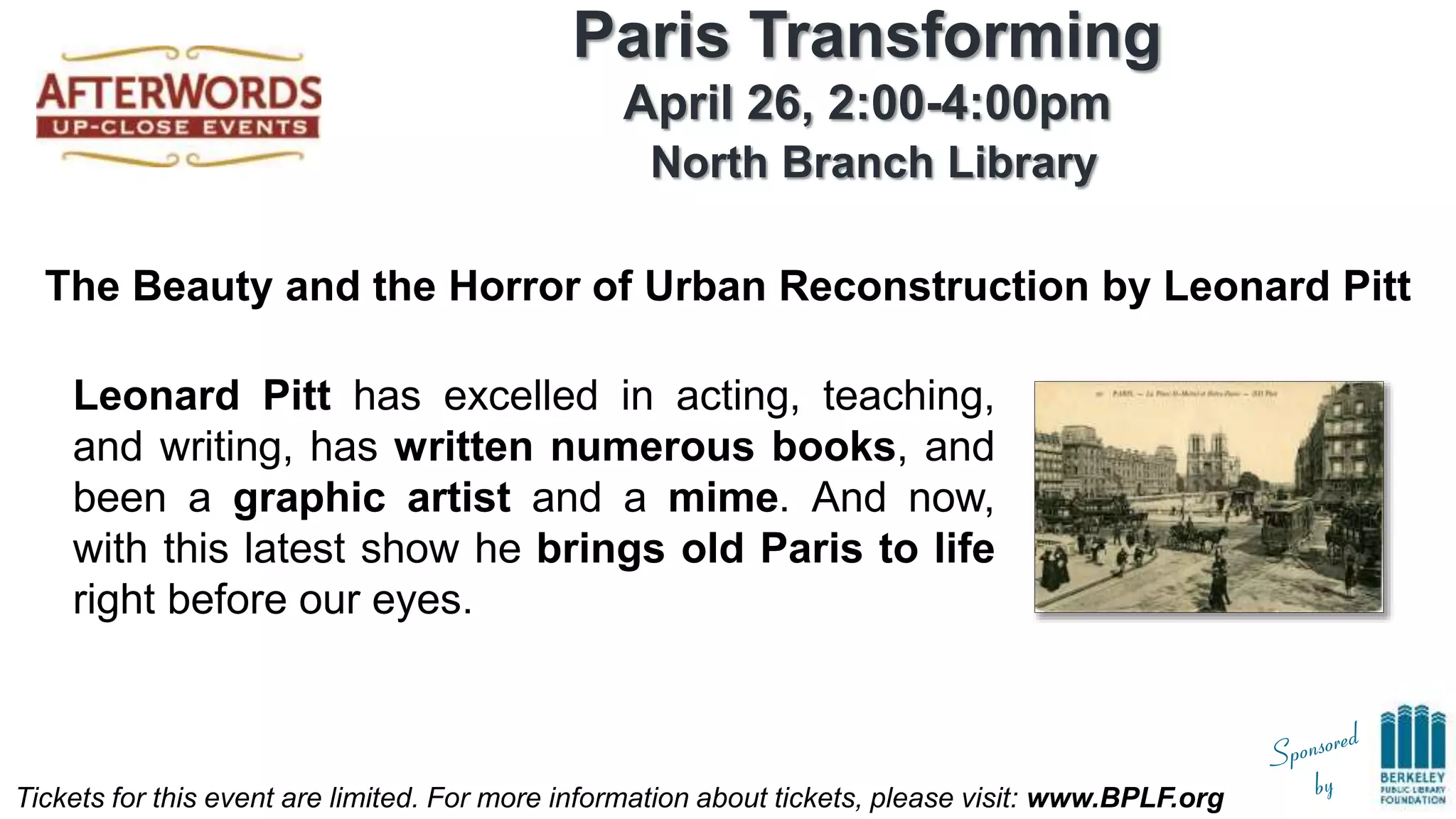 Tickets for this event are limited. For more information about tickets, please visit: www.BPLF.org
Paris Transforming
April 26, 2:00-4:00pm
North Branch Library
The Beauty and the Horror of Urban Reconstruction by Leonard Pitt
Leonard Pitt has excelled in acting, teaching,
and writing, has written numerous books, and
been a graphic artist and a mime. And now,
with this latest show he brings old Paris to life
right before our eyes.
 