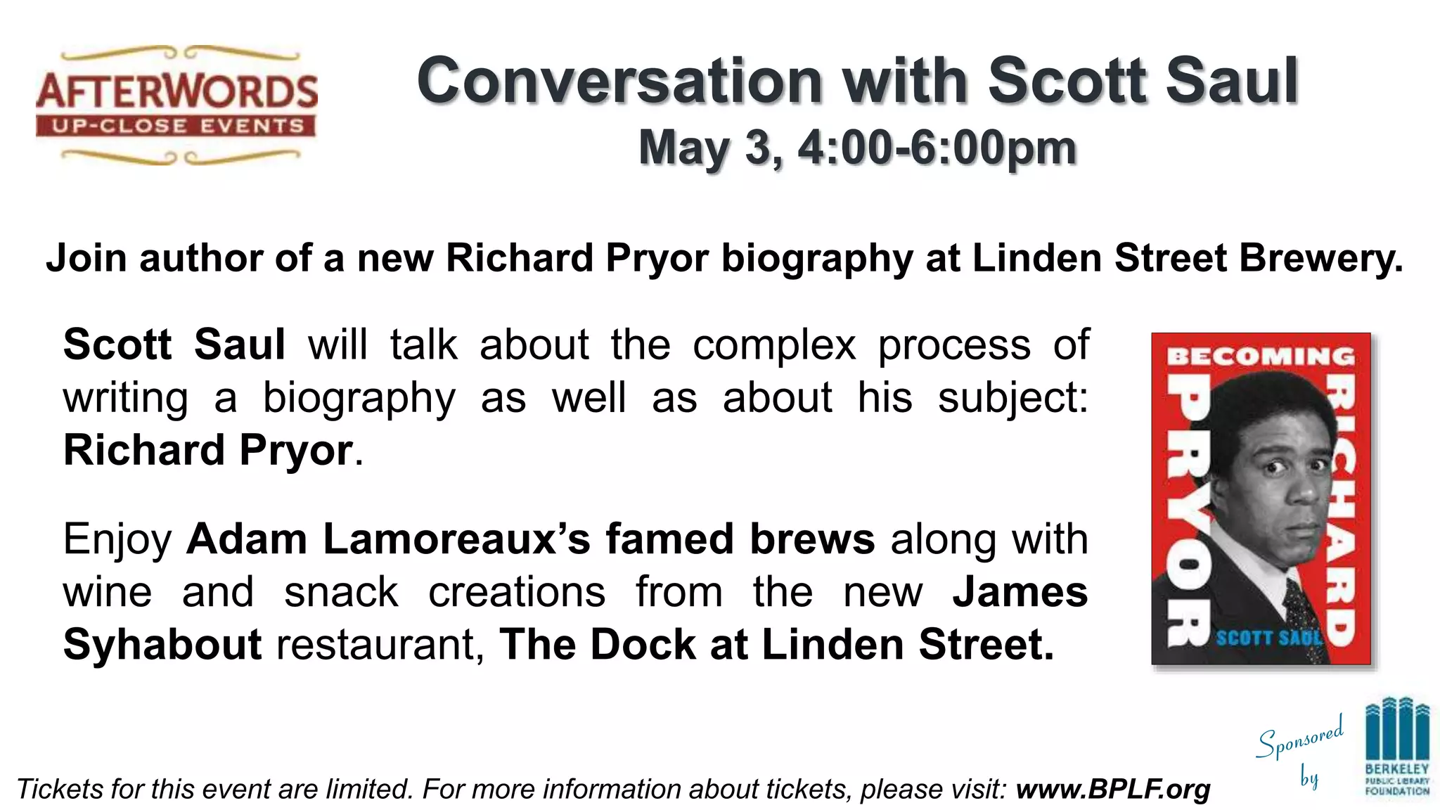 Tickets for this event are limited. For more information about tickets, please visit: www.BPLF.org
Conversation with Scott Saul
May 3, 4:00-6:00pm
Join author of a new Richard Pryor biography at Linden Street Brewery.
Scott Saul will talk about the complex process of
writing a biography as well as about his subject:
Richard Pryor.
Enjoy Adam Lamoreaux’s famed brews along with
wine and snack creations from the new James
Syhabout restaurant, The Dock at Linden Street.
 