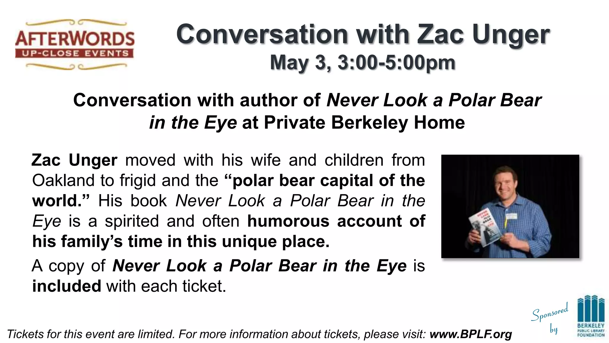 Tickets for this event are limited. For more information about tickets, please visit: www.BPLF.org
Conversation with Zac Unger
May 3, 3:00-5:00pm
Zac Unger moved with his wife and children from
Oakland to frigid and the “polar bear capital of the
world.” His book Never Look a Polar Bear in the
Eye is a spirited and often humorous account of
his family’s time in this unique place.
A copy of Never Look a Polar Bear in the Eye is
included with each ticket.
Conversation with author of Never Look a Polar Bear
in the Eye at Private Berkeley Home
 