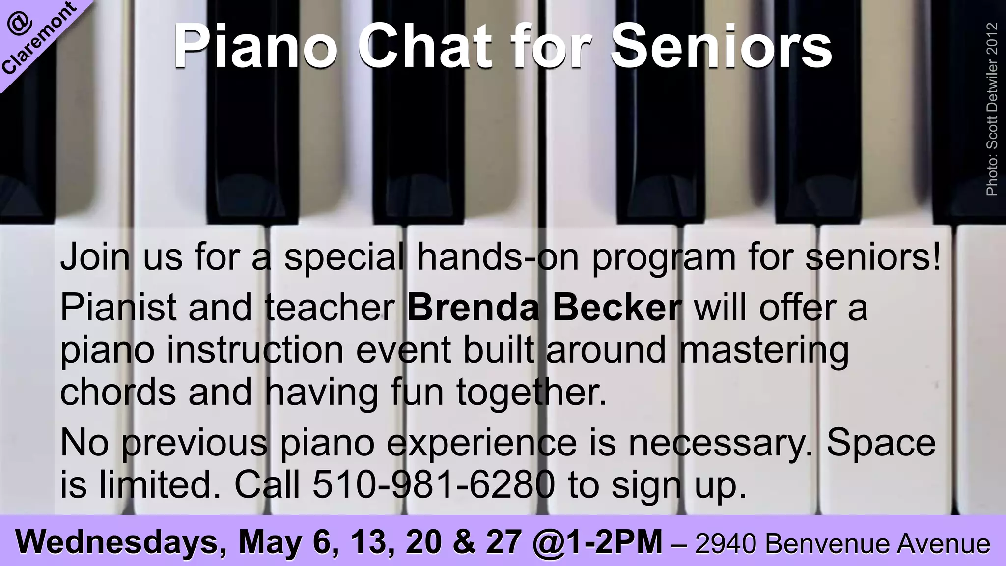 Piano Chat for Seniors
Join us for a special hands-on program for seniors!
Pianist and teacher Brenda Becker will offer a
piano instruction event built around mastering
chords and having fun together.
No previous piano experience is necessary. Space
is limited. Call 510-981-6280 to sign up.
Wednesdays, May 6, 13, 20 & 27 @1-2PM – 2940 Benvenue Avenue
Photo:ScottDetwiler2012
 