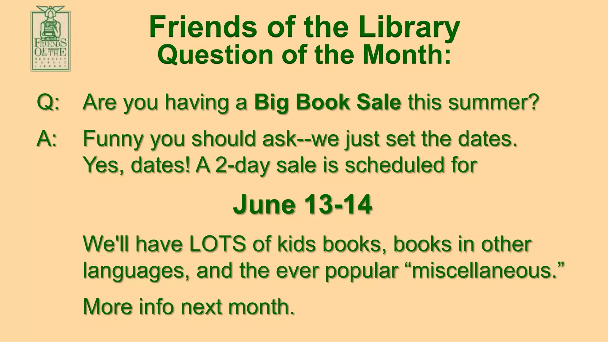 Visit us at: www.berkeleylibraryfriends.org
Friends of the Library
Question of the Month:
Q: Are you having a Big Book Sale this summer?
A: Funny you should ask--we just set the dates.
Yes, dates! A 2-day sale is scheduled for
June 13-14
We'll have LOTS of kids books, books in other
languages, and the ever popular “miscellaneous.”
More info next month.
 