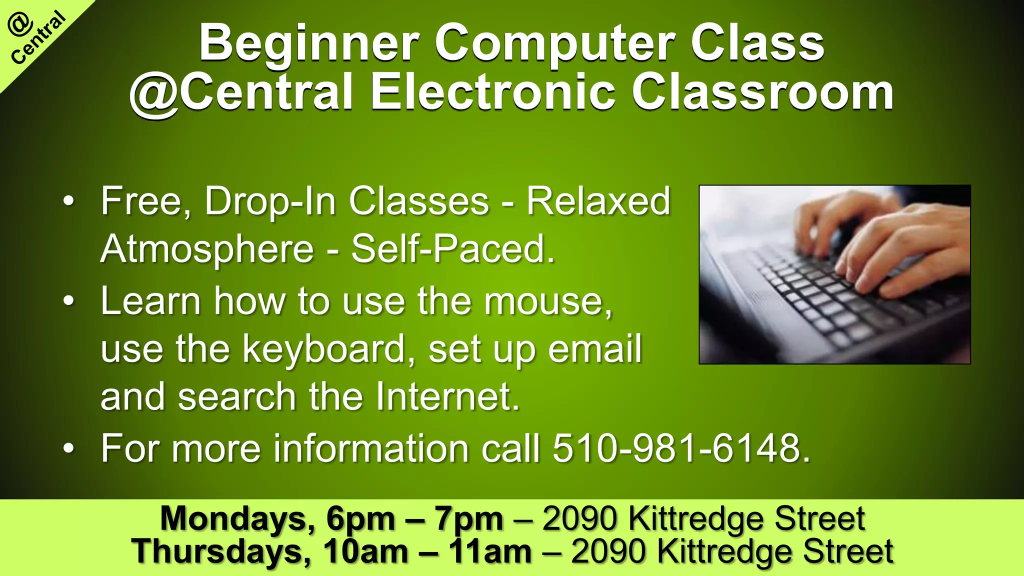 Beginner Computer Class
@Central Electronic Classroom
• Free, Drop-In Classes - Relaxed
Atmosphere - Self-Paced.
• Learn how to use the mouse,
use the keyboard, set up email
and search the Internet.
• For more information call 510-981-6148.
Mondays, 6pm – 7pm – 2090 Kittredge Street
Thursdays, 10am – 11am – 2090 Kittredge Street
 