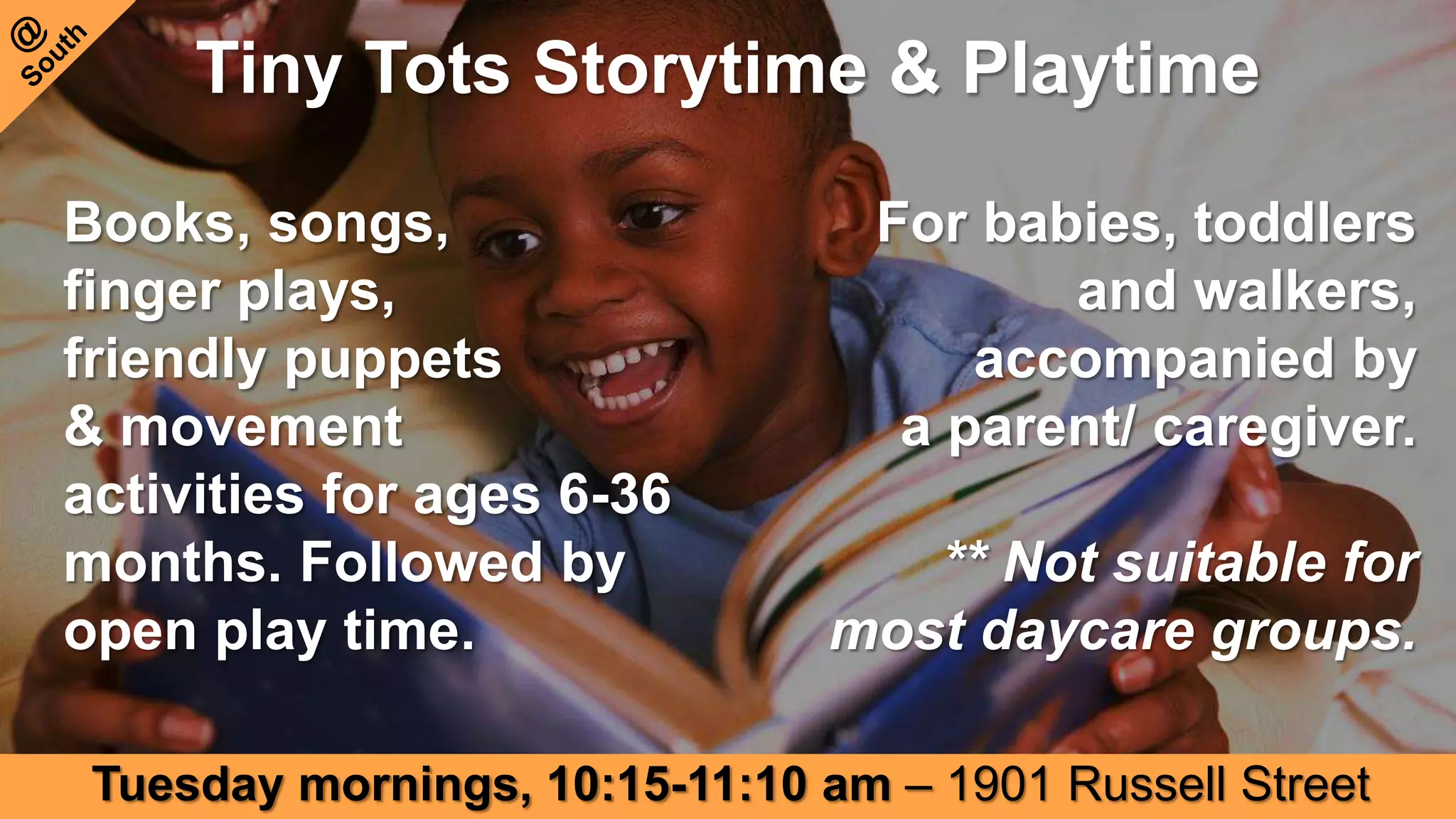 Tiny Tots Storytime & Playtime
Books, songs,
finger plays,
friendly puppets
& movement
activities for ages 6-36
months. Followed by
open play time.
For babies, toddlers
and walkers,
accompanied by
a parent/ caregiver.
** Not suitable for
most daycare groups.
Tuesday mornings, 10:15-11:10 am – 1901 Russell Street
 