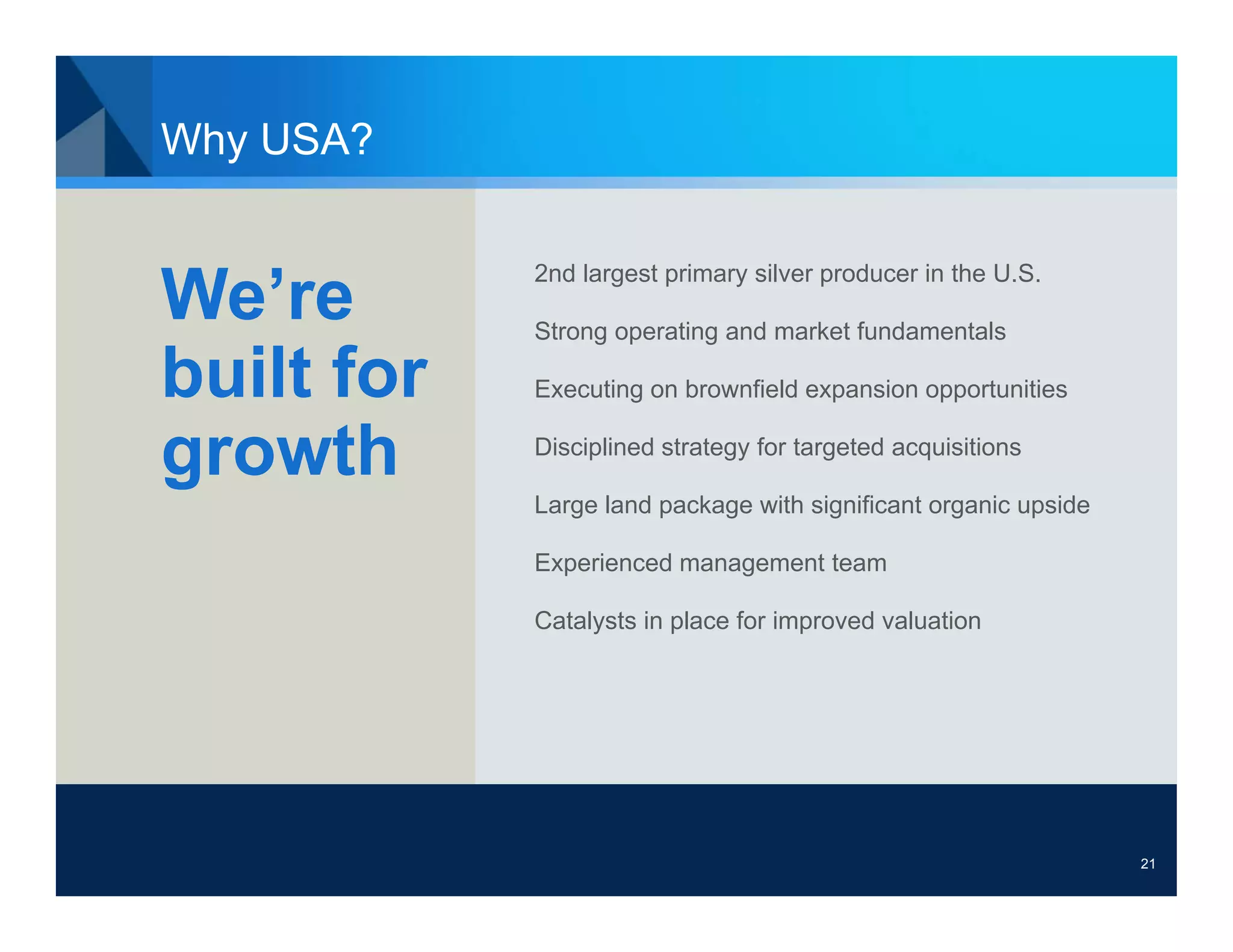 Why USA?

            2nd largest primary silver producer in the U.S.
We’re       Strong operating and market fundamentals

built for   Executing on brownfield expansion opportunities


growth      Disciplined strategy for targeted acquisitions

            Large land package with significant organic upside

            Experienced management team

            Catalysts in place for improved valuation




                                                                 21
 