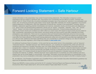 Forward Looking Statement – Safe Harbour
Certain information in this presentation may contain forward-looking statements. This information is based on current
expectations that are subject to significant risks, assumptions and uncertainties that are difficult to predict. Potential risks
include: that U.S. Silver & Gold may not achieve anticipated synergies; loss of key personnel; reduction in the anticipated cash
levels; and, not achieving production goals stated. Actual results might differ materially from results suggested in any forward-
looking statements. All statements, other than statements of historical fact, included in the presentation, including, without
limitation, statements regarding potential mineralization and reserves, exploration results, and future plans and objectives of
U.S. Silver & Gold, are forward-looking statements. Words such as “expect”, “anticipate”, “estimate”, “may”, “will”, “should”,
“intend”, “believe” and other similar expressions are forward-looking statements. Forward-looking statements are not
guarantees of future results and conditions but rather reflect our current views with respect to future events and are subject to
risks, uncertainties, assumptions and other factors, and actual results and future events could differ materially from those
anticipated in such statements. There can be no assurance that such forward-looking statements will prove to be accurate.
U.S. Silver & Gold assume no obligation to update the forward-looking statements, or to update the reasons why actual results
could differ from those reflected in the forward looking-statements unless and until required by securities laws applicable to the
U.S. Silver & Gold. Additional information identifying risks and uncertainties is contained in filings by U.S. Silver & Gold with
the Canadian securities regulators, which filings are available at www.sedar.com.

An additional Cautionary Note to Investors – In the event that we use certain terms in this presentation, such as “resource”,
“measured resource”, “indicated resource” and “inferred resource”. U.S .investors are cautioned that, while such terms are
recognized and required by Canadian Securities Laws, the United States Securities and Exchange Commission does not
recognize them. Under U.S. standards, mineralization may not be classified as a “reserve” unless the determination has been
made that the mineralization could be economically and legally produced or extracted at the time the reserve determination
has been made. U.S. investors should not assume that all or any part of measured or indicated resources will ever be
converted into reserves. In addition, “inferred resources” have a great amount of uncertainty as to their existence and as to
whether they can be mined legally or economically. Accordingly, information concerning descriptions of mineralization in this
presentation may not be comparable to information made public by companies that are subject to the SEC’s Industry Guide 7.

Mr. Jim Atkinson, Vice President, Exploration and a Qualified Person under Canadian Securities Administrators guidelines has
approved the applicable contents of this presentation.

Please see SEDAR or www.us-silver.com for the 43-101 compliant Technical Report and Resource Estimate on the
Drumlummon Mine Project dated April 9, 2012 and the Galena Project dated March 19, 2012.
                                                                                                                                     2
 