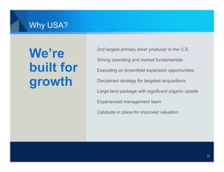 Why USA?

            2nd largest primary silver producer in the U.S.
We’re       Strong operating and market fundamentals

built for   Executing on brownfield expansion opportunities


growth      Disciplined strategy for targeted acquisitions

            Large land package with significant organic upside

            Experienced management team

            Catalysts in place for improved valuation




                                                                 21
 