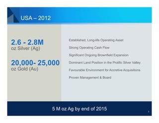USA – 2012


                        Established, Long-life Operating Asset
2.6 - 2.8M
oz Silver (Ag)          Strong Operating Cash Flow

                        Significant Ongoing Brownfield Expansion

20,000- 25,000          Dominant Land Position in the Prolific Silver Valley

oz Gold (Au)            Favourable Environment for Accretive Acquisitions

                        Proven Management & Board




                 5 M oz Ag by end of 2015                                      3
 