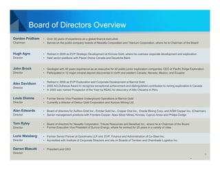 Board of Directors Overview
Gordon Pridham    • Over 30 years of experience as a global finance executive
Chairman          • Serves on the public company boards of Newalta Corporation and Titanium Corporation, where he is Chairman of the Board


Hugh Agro         • Retired in 2009 as EVP Strategic Development at Kinross Gold, where he oversaw corporate development and exploration
Director          • Held senior positions with Placer Dome Canada and Deustche Bank


John Brock        • Geologist with 40 years experience as an executive for 20 public junior exploration companies. CEO of Pacific Ridge Exploration
Director          • Participated in 12 major mineral deposit discoveries in north and western Canada, Nevada, Mexico, and Ecuador


                  • Retired in 2009 as EVP Exploration and Corporate Development at Barrick Gold
Alex Davidson
                  • 2005 AO Dufresue Award to recognize exceptional achievement and distinguished contribution to mining exploration in Canada
Director
                  • In 2003 was named Prospector of the Year by PDAC for discovery of Alto Chicama in Peru


Louis Dionne      • Former Senior Vice President Underground Operations at Barrick Gold
Director          • Currently a director of Detour Gold Corporation and Aurizon Mining Ltd.

Alan Edwards      • Board of directors for AuRico Gold Inc., Entrée Gold Inc., Copper One Inc., Oracle Mining Corp. and AQM Copper Inc. (Chairman)
Director          • Senior management positions with Frontera Copper, Apex Silver Mines, Kinross, Cyprus Amax and Phelps Dodge


Tom Ryley         • Board of directors for Newalta Corporation, Tribute Resources and Benefuel Inc., where he is Chairman of the Board
Director          • Former Executive Vice President of Suncor Energy, where he worked for 25 years in a variety of roles


Lorie Waisberg    • Former Senior Partner at Goodmans LLP and EVP, Finance and Administration of Co-Steel Inc.
Director          • Accredited with Institute of Corporate Directors and sits on Boards of Tembec and Chemtrade Logistics Inc


Darren Blasutti   • President and CEO
Director                                                                                                                                              5
 