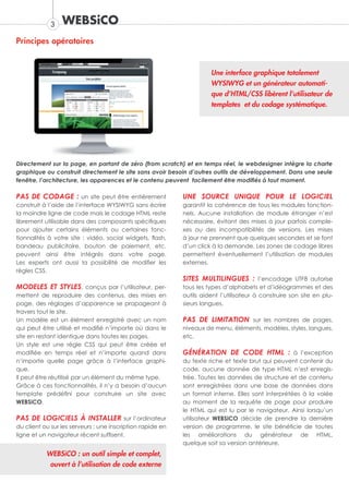 3   WEBSiCO
Principes opératoires


                                                                      Une interface graphique totalement
                                                                      WYSIWYG et un générateur automati-
                                                                      que d’HTML/CSS libèrent l’utilisateur de
                                                                      templates et du codage systématique.




Directement sur la page, en partant de zéro (from scratch) et en temps réel, le webdesigner intègre la charte
graphique ou construit directement le site sans avoir besoin d’autres outils de développement. Dans une seule
fenêtre, l’architecture, les apparences et le contenu peuvent facilement être modifiés à tout moment.

PAS DE CODAGE : un site peut être entièrement               UNE SOURCE UNIQUE POUR LE LOGICIEL
construit à l’aide de l’interface WYSIWYG sans écrire       garantit la cohérence de tous les modules fonction-
la moindre ligne de code mais le codage HTML reste          nels. Aucune installation de module étranger n’est
librement utilisable dans des composants spécifiques        nécessaire, évitant des mises à jour parfois comple-
pour ajouter certains éléments ou certaines fonc-           xes ou des incompatibilités de versions. Les mises
tionnalités à votre site : vidéo, social widgets, flash,    à jour ne prennent que quelques secondes et se font
bandeau publicitaire, bouton de paiement, etc.              d’un click à la demande. Les zones de codage libres
peuvent ainsi être intégrés dans votre page.                permettent éventuellement l’utilisation de modules
Les experts ont aussi la possibilité de modifier les        externes.
règles CSS.
                                                            SITES MULTILINGUES : l’encodage UTF8 autorise
MODELES ET STYLES, conçus par l’utilisateur, per-           tous les types d’alphabets et d’idéogrammes et des
mettent de reproduire des contenus, des mises en            outils aident l’utilisateur à construire son site en plu-
page, des réglages d’apparence se propageant à              sieurs langues.
travers tout le site.
Un modèle est un élément enregistré avec un nom             PAS DE LIMITATION sur les nombres de pages,
qui peut être utilisé et modifié n’importe où dans le       niveaux de menu, éléments, modèles, styles, langues,
site en restant identique dans toutes les pages.            etc.
Un style est une règle CSS qui peut être créée et
modifiée en temps réel et n’importe quand dans              GÉNÉRATION DE CODE HTML : à l’exception
n’importe quelle page grâce à l’interface graphi-           du texte riche et texte brut qui peuvent contenir du
que.                                                        code, aucune donnée de type HTML n’est enregis-
Il peut être réutilisé par un élément du même type.         trée. Toutes les données de structure et de contenu
Grâce à ces fonctionnalités, il n’y a besoin d’aucun        sont enregistrées dans une base de données dans
template prédéfini pour construire un site avec             un format interne. Elles sont interprétées à la volée
WEBSiCO.                                                    au moment de la requête de page pour produire
                                                            le HTML qui est lu par le navigateur. Ainsi lorsqu’un
PAS DE LOGICIELS À INSTALLER sur l’ordinateur               utilisateur WEBSiCO décide de prendre la dernière
du client ou sur les serveurs ; une inscription rapide en   version de programme, le site bénéficie de toutes
ligne et un navigateur récent suffisent.                    les améliorations du générateur de HTML,
                                                            quelque soit sa version antérieure.
           WEBSiCO : un outil simple et complet,
            ouvert à l’utilisation de code externe
 