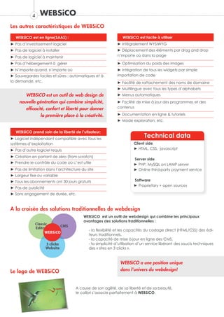 4   WEBSiCO
Les autres caractéristiques de WEBSiCO

   WEBSiCO est en ligne(SAAS) :                                WEBSiCO est facile à utiliser
► Pas d’investissement logiciel                             ► Intégralement WYSIWYG
► Pas de logiciel à installer                               ► Déplacement des éléments par drag and drop
► Pas de logiciel à maintenir                               n’importe où dans la page

► Pas d’hébergement à gérer                                 ► Optimisation du poids des images
► N’importe quand, n’importe où                             ► Intégration de tous les widgets par simple
► Sauvegardes faciles et sûres : automatiques et à          importation de code
la demande, etc.                                            ► Facilité de rattachement des noms de domaine
                                                            ► Multilingue avec tous les types d’alphabets
        WEBSiCO est un outil de web design de               ► Menus automatiques
     nouvelle génération qui combine simplicité,            ► Facilité de mise à jour des programmes et des
        efficacité, confort et liberté pour donner          contenus

                 la première place à la créativité.         ► Documentation en ligne & tutoriels
                                                            ► Mode exploration, etc.


   WEBSiCO prend soin de la liberté de l’utisateur:
► Logiciel indépendant compatible avec tous les
                                                                            Technical data
systèmes d’exploitation                                               Client side
► Pas d’autre logiciel requis                                         ► HTML, CSS, javascript

► Création en partant de zéro (from scratch)
                                                                      Server side
► Prendre le contrôle du code où c’est utile                          ► PHP, MySQL on LAMP server
► Pas de limitation dans l’architecture du site                       ► Online third-party payment service
► Largeur fixe ou variable
► Tous les abonnements ont 30 jours gratuits                          Software
                                                                      ► Proprietary + open sources
► Pas de publicité
► Sans engagement de durée, etc.



A la croisée des solutions traditionnelles de webdesign
                                         WEBSiCO est un outil de webdesign qui combine les principaux
                                         avantages des solutions traditionnelles :

                                            - la flexibilité et les capacités du codage direct (HTML/CSS) des édi-
                                            teurs traditionnels,
                                            - la capacité de mise à jour en ligne des CMS,
                                            - la simplicité d’utilisation d’un service libérant des soucis techniques
                                            des « sites en 3 clicks ».


                                                              WEBSiCO a une position unique
Le logo de WEBSiCO                                            dans l’univers du webdesign!



                                     A cause de son agilité, de sa liberté et de sa beauté,
                                     le colibri s’associe parfaitement à WEBSiCO.
 