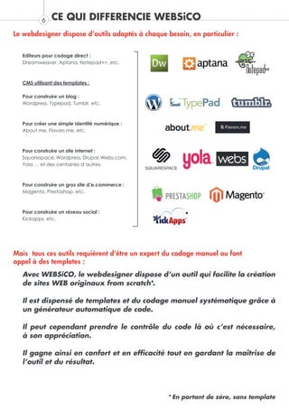 6   CE QUI DIFFERENCIE WEBSiCO
Le webdesigner dispose d’outils adaptés à chaque besoin, en particulier :


  Editeurs pour codage direct :
  Dreamweaver, Aptana, Notepad++, etc.



  CMS utilisant des templates :

  Pour construire un blog :
  Wordpress, Typepad, Tumblr, etc.



  Pour créer une simple identité numérique :
  About me, Flavors me, etc.



  Pour construire un site internet :
  Squarespace, Wordpress, Drupal, Webs.com,
  Yola … et des centaines d’autres.



  Pour construire un gros site d’e.commerce :
  Magento, Prestashop, etc.



  Pour construire un réseau social :
  Kickapps, etc.




Mais tous ces outils requièrent d’être un expert du codage manuel ou font
appel à des templates :
  Avec WEBSiCO, le webdesigner dispose d’un outil qui facilite la création
  de sites WEB originaux from scratch*.

  Il est dispensé de templates et du codage manuel systématique grâce à
  un générateur automatique de code.

  Il peut cependant prendre le contrôle du code là où c’est nécessaire,
  à son appréciation.

  Il gagne ainsi en confort et en efficacité tout en gardant la maîtrise de
  l’outil et du résultat.




                                                  * En partant de zéro, sans template
 