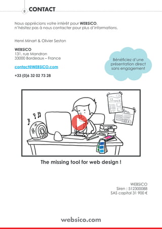 8   CONTACT

Nous apprécions votre intérêt pour WEBSiCO,
n’hésitez pas à nous contacter pour plus d’informations.


Henri Minart & Olivier Seston

WEBSiCO
131, rue Mandron
33000 Bordeaux – France                              Bénéficiez d’une
                                                    présentation direct
contact@WEBSiCO.com                                 sans engagement
+33 (0)6 32 02 73 28




              The missing tool for web design !



                                                                WEBSiCO
                                                       Siren : 512300088
                                                    SAS capital 31 900 €




                          websico.com
 