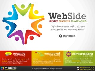 WebSide
                                                                                                            CREATIVE.	
  CONNECTED.	
  CONVERSATIONS.

                                                                                                               Digitally	
  connected	
  with	
  customers,	
  
                                                                                                               driving	
  sales	
  and	
  delivering	
  results.

                                                                                                                                           Start	
  Here




Our	
  strengths	
  lie	
  in	
  oﬀering	
  a	
  crea4ve	
  and	
      We	
  help	
  build	
  connected	
  brands	
  by	
  using	
           The	
  power	
  to	
  deﬁne	
  and	
  control	
  a	
  brand	
  is	
  
strategic	
  partnership	
  that	
  helps	
  brands	
                  our	
  service	
  to	
  execute,	
  integrate	
  &	
  op=mize	
       shiCing	
  to	
  conversa4on	
  from	
  individuals	
  
communicate,	
  engage	
  and	
  grow.                                 marke=ng	
  programs	
  for	
  brands.                                and	
  communi=es.	
  Are	
  you	
  capturing	
  them?


                                                                      ©	
  Copyright	
  2011	
  WebSide.	
  All	
  Rights	
  Reserved.
 
