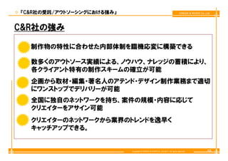 『C&R社の受託/アウトソーシングにおける強み』                                                        CREEK & RIVER Co.,Ltd




C&R社の強み

  制作物の特性に合わせた内部体制を臨機応変に構築できる
  制作物 特性に合わせた内部体制を臨機応変に構築できる

  数多くのアウトソ ス実績による、ノウハウ、ナレッジの蓄積により、
  数多くのアウトソース実績による ノウハウ ナレッジの蓄積により
  各クライアント特有の制作スキームの確立が可能
  企画から取材・編集・著名人のアテンド・デザイン制作業務まで適切
  にワンストップでデリバリーが可能
  全国に独自のネットワークを持ち、案件の規模・内容に応じて
  全国に独自のネットワ クを持ち 案件の規模 内容に応じて
  クリエイターをアサイン可能
  クリエイターのネットワークから業界のトレンドを逸早く
         ネ       業       逸 く
  キャッチアップできる。


                           Copyright © CREEK & RIVER Co.,Ltd.2011. All rights reserved.            10
 