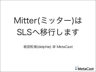Mitter(ミッター)は
SLSへ移行します
坂田和保(delphie) @ MetaCast
 