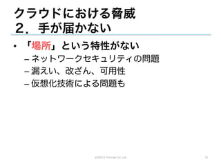 クラウドにおける脅威
２．手が届かない
•  「場所」という特性がない
 –  ネットワークセキュリティの問題
 –  漏えい、改ざん、可用性
 –  仮想化技術による問題も




          (C)2013 Tricorder Co. Ltd.   12
 
