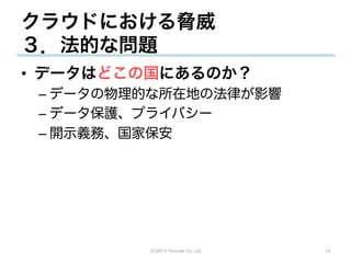 クラウドにおける脅威
３．法的な問題
•  データはどこの国にあるのか？
 –  データの物理的な所在地の法律が影響
 –  データ保護、プライバシー
 –  開示義務、国家保安




          (C)2013 Tricorder Co. Ltd.   14
 