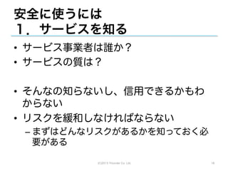 安全に使うには
１．サービスを知る
•  サービス事業者は誰か？
•  サービスの質は？

•  そんなの知らないし、信用できるかもわ
   からない
•  リスクを緩和しなければならない
 –  まずはどんなリスクがあるかを知っておく必
    要がある

          (C)2013 Tricorder Co. Ltd.   18
 