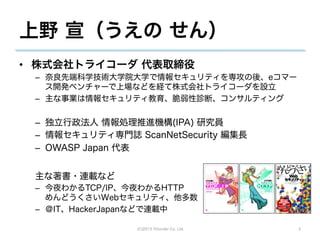 上野 宣（うえの せん）
•  株式会社トライコーダ 代表取締役
 –  奈良先端科学技術大学院大学で情報セキュリティを専攻の後、eコマー
    ス開発ベンチャーで上場などを経て株式会社トライコーダを設立
 –  主な事業は情報セキュリティ教育、脆弱性診断、コンサルティング


 –  独立行政法人 情報処理推進機構(IPA) 研究員
 –  情報セキュリティ専門誌 ScanNetSecurity 編集長
 –  OWASP Japan 代表


 主な著書・連載など
 –  今夜わかるTCP/IP、今夜わかるHTTP
    めんどうくさいWebセキュリティ、他多数
 –  ＠IT、HackerJapanなどで連載中

                 (C)2013 Tricorder Co. Ltd.   2
 