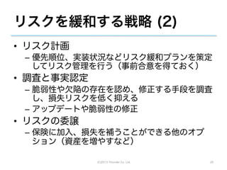 リスクを緩和する戦略 (2)
•  リスク計画
 –  優先順位、実装状況などリスク緩和プランを策定
    してリスク管理を行う（事前合意を得ておく）
•  調査と事実認定
 –  脆弱性や欠陥の存在を認め、修正する手段を調査
    し、損失リスクを低く抑える
 –  アップデートや脆弱性の修正
•  リスクの委譲
 –  保険に加入、損失を補うことができる他のオプ
    ション（資産を増やすなど）

             (C)2013 Tricorder Co. Ltd.   20
 