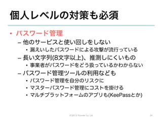 個人レベルの対策も必須
•  パスワード管理
 –  他のサービスと使い回しをしない
   •  漏えいしたパスワードによる攻撃が流行っている
 –  長い文字列(8文字以上)、推測しにくいもの
   •  事業者がパスワードをどう扱っているかわからない
 –  パスワード管理ツールの利用なども
   •  パスワード管理を自分のリスクに
   •  マスターパスワード管理にコストを掛ける
   •  マルチプラットフォームのアプリも(KeePassとか)


              (C)2013 Tricorder Co. Ltd.   24
 