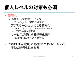 個人レベルの対策も必須
•  暗号化
 –  暗号化した仮想ディスク
   •  TrueCrypt、PGP Diskなど
 –  アプリケーションによる暗号化
   •  PDF、オフィスソフトのパスワード
   •  パスワード付きZIP
 –  サービスが提供する暗号化機能
   •  Evernoteのテキスト暗号化

•  できれば自動的に暗号化される仕組みを
 –  手動の暗号化は忘れる

                  (C)2013 Tricorder Co. Ltd.   25
 