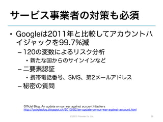 サービス事業者の対策も必須
•  Googleは2011年と比較してアカウントハ
   イジャックを99.7%減
 –  120の変数によるリスク分析
   •  新たな国からのサインインなど
 –  二要素認証
   •  携帯電話番号、SMS、第2メールアドレス
 –  秘密の質問


  Oﬃcial Blog: An update on our war against account hijackers
  http://googleblog.blogspot.ch/2013/02/an-update-on-our-war-against-account.html

                                  (C)2013 Tricorder Co. Ltd.                        26
 