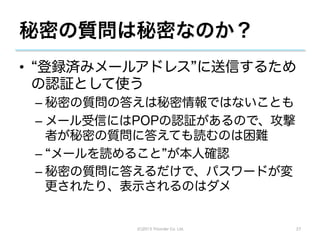 秘密の質問は秘密なのか？
•  登録済みメールアドレス に送信するため
  の認証として使う
 –  秘密の質問の答えは秘密情報ではないことも
 –  メール受信にはPOPの認証があるので、攻撃
    者が秘密の質問に答えても読むのは困難
 –  メールを読めること が本人確認
 –  秘密の質問に答えるだけで、パスワードが変
    更されたり、表示されるのはダメ


          (C)2013 Tricorder Co. Ltd.   27
 