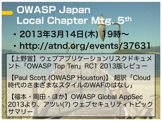OWASP Japan
  Local Chapter Mtg. 5th
 •  2013年3月14日(木) 19時∼
 •  http://atnd.org/events/37631
【上野宣】ウェブアプリケーションリスクドキュメ
ント「OWASP Top Ten」RC1 2013版レビュー
【Paul Scott (OWASP Houston)】 超訳「Cloud
時代のさまざまなスタイルのWAFのはなし」
【福本・岡田・ほか】OWASP Global AppSec
2013より、アツい(?) ウェブセキュリティトピック
サマリー           (C)2013 Tricorder Co. Ltd.   37
 