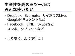 生産性を高めるツールは
みんな使いたい
•  Dropbox、Evernote、サイボウズLive、
   Googleドキュメントなど
•  Facebook、LINE、Skypeなど
•  スマホ、タブレットなど

•  より安く、より便利に！



            (C)2013 Tricorder Co. Ltd.   5
 
