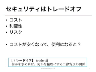 セキュリティはトレードオフ
•  コスト
•  利便性
•  リスク

•  コストが安くなって、便利になると？


 【トレードオフ】 trade-oﬀ
  何かを求めれば、何かを犠牲にする二律背反の関係
           (C)2013 Tricorder Co. Ltd.   6
 