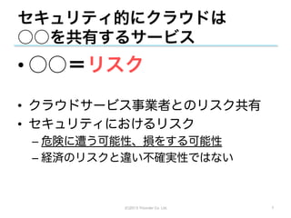 セキュリティ的にクラウドは
○○を共有するサービス
• ○○＝リスク
•  クラウドサービス事業者とのリスク共有
•  セキュリティにおけるリスク
 –  危険に遭う可能性、損をする可能性
 –  経済のリスクと違い不確実性ではない



          (C)2013 Tricorder Co. Ltd.   7
 