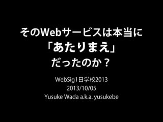 そのWebサービスは本当に
「あたりまえ」
だったのか？
WebSig1日学校2013
2013/10/05
Yusuke Wada a.k.a. yusukebe
 