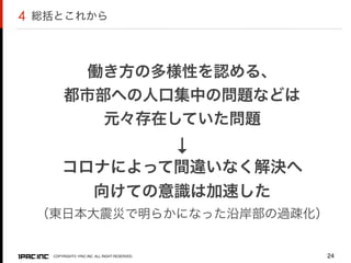 COPYRIGHT© 1PAC.INC. ALL RIGHT RESERVED. 24
働き方の多様性を認める、
都市部への人口集中の問題などは
元々存在していた問題
↓
コロナによって間違いなく解決へ
向けての意識は加速した
（東日本大震災で明らかになった沿岸部の過疎化）
総括とこれから4
 