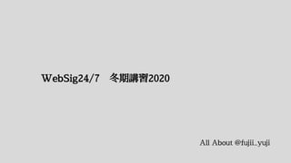 WebSig24/7 冬期講習2020
All About @fujii_yuji
 