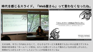 時代を感じるスライド。「Web屋さん」って言わなくなったね。
その当時、今でいうPdMとかなくて、そもそもITサービス事業者でもない中小企業でデジタル
領域の担当者は「ホームページ担当」みたいな感じだったんで僕みたいなのは珍しがられた。
時間めちゃめちゃオーバーしたということが記録されているw
 