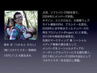 JCB、ソフトバンクBBを経て、
                  2004年にメンバーズ参画。
                  キヤノン、ユニクロなど、大規模ウェブ
                  サイト構築のPM、プランナーを歴任。
                  2008年に赤字続きだったメンバーズの
                  再生プロジェクト(Project X) に参画。
                  2010年中期経営計画策定。
                  先期のマーケティング 兼 ソーシャル
塚本 洋（つかもと ひろし）    メディア事業の責任者として、
                  メンバーズをソーシャルメディアの
（株）コネクトスター 取締役
                  リーディングカンパニーにする礎を築く。
1975.11.3 大阪生まれ   2011年にメンバーズ100%子会社として
                  コネクトスター社を設立し現職。
 