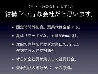（ネット系の会社としては）

結構「へん」な会社だと思います。

 • 固定時間外制度。残業代は全部でる。
 • 夏はサマータイム。全員が8:00出社。
 • 理由の有無を問わず営業日の5%以上
  遅刻すると昇給対象外。

 • 休日に全社員が集まって社員総会。
 • 営業利益の半分がボーナス原資。
 