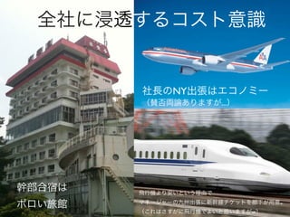 全社に浸透するコスト意識


        社長のNY出張はエコノミー
        （賛否両論ありますが...）




幹部合宿は   飛行機より安いという理由で

ボロい旅館   マネージャーの九州出張に新幹線チケットを部下が用意。
        （これはさすがに飛行機でよいと思いますがw）
 