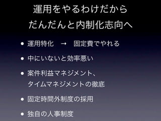 運用をやるわけだから
 だんだんと内制化志向へ

• 運用特化 → 固定費でやれる
• 中にいないと効率悪い
• 案件利益マネジメント、
 タイムマネジメントの徹底

• 固定時間外制度の採用
• 独自の人事制度
 