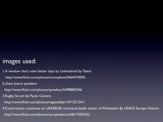 images used:
1.A window that's seen better days by Unhindered by Talent
 http://www.ﬂickr.com/photos/nicmcphee/2464470095/
2.chess board spwelton
 http://www.ﬂickr.com/photos/spwelton/5498883296/
3.Rugby Scrum by Paolo Camera
 http://www.ﬂickr.com/photos/vegaseddie/1471251541/
4.Construction continues on USAREUR command, battle center in Wiesbaden By USACE Europe District
 http://www.ﬂickr.com/photos/europedistrict/4817509535/
 