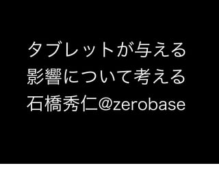 タブレットが与える
影響について考える
石橋秀仁@zerobase
 
