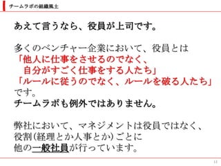 チームラボの組織風土



あえて言うなら、役員が上司です。

多くのベンチャー企業において、役員とは
「他人に仕事をさせるのでなく、
 自分がすごく仕事をする人たち」
「ルールに従うのでなく、ルールを破る人たち」
です。
チームラボも例外ではありません。

弊社において、マネジメントは役員ではなく、
役割(経理とか人事とか)ごとに
他の一般社員が行っています。
                        13
 