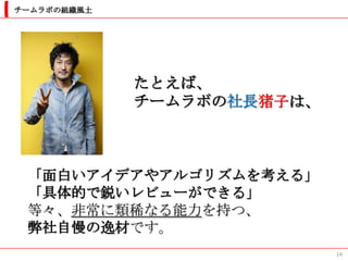 チームラボの組織風土




             たとえば、
             チームラボの社長猪子は、



 「面白いアイデアやアルゴリズムを考える」
 「具体的で鋭いレビューができる」
 等々、非常に類稀なる能力を持つ、
 弊社自慢の逸材です。
                            14
 