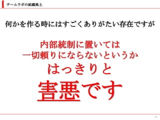 チームラボの組織風土




何かを作る時にはすごくありがたい存在ですが

      内部統制に置いては
    一切頼りにならないというか
             はっきりと
        害悪です
                     17
 