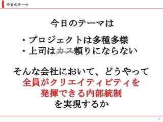 今日のテーマ




         今日のテーマは
   ・プロジェクトは多種多様
   ・上司はカス頼りにならない

 そんな会社において、どうやって
  全員がクリエイティビティを
    発揮できる内部統制
      を実現するか
                   18
 