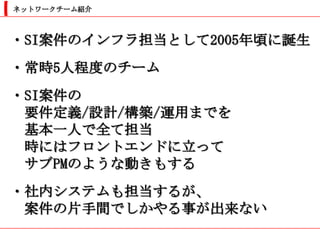 ネットワークチーム紹介



・SI案件のインフラ担当として2005年頃に誕生
・常時5人程度のチーム
・SI案件の
 要件定義/設計/構築/運用までを
 基本一人で全て担当
 時にはフロントエンドに立って
 サブPMのような動きもする
・社内システムも担当するが、
 案件の片手間でしかやる事が出来ない
 